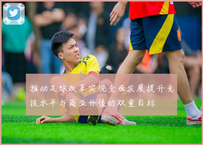 推动足球改革实现全面发展提升竞技水平与商业价值的双重目标