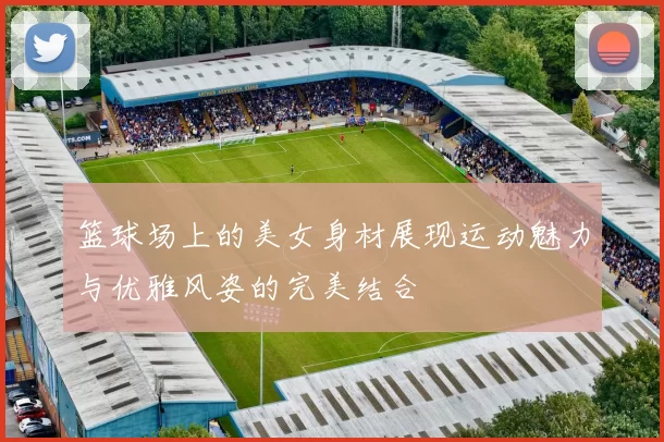 篮球场上的美女身材展现运动魅力与优雅风姿的完美结合