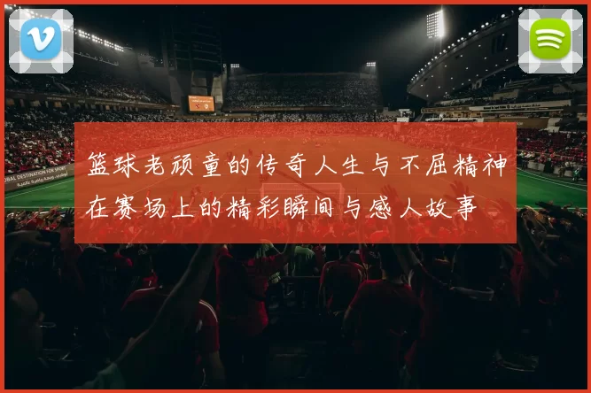 篮球老顽童的传奇人生与不屈精神在赛场上的精彩瞬间与感人故事