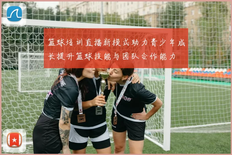 篮球培训直播新模式助力青少年成长提升篮球技能与团队合作能力