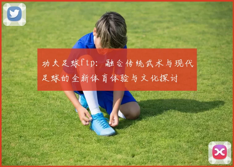 功夫足球ftp：融合传统武术与现代足球的全新体育体验与文化探讨