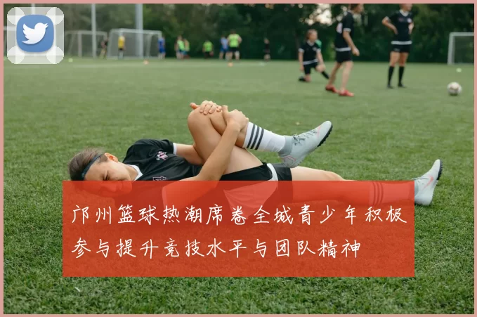 邝州篮球热潮席卷全城青少年积极参与提升竞技水平与团队精神